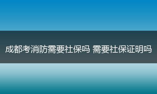 成都考消防需要社保吗 需要社保证明吗