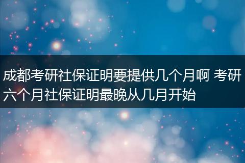 成都考研社保证明要提供几个月啊 考研六个月社保证明最晚从几月开始