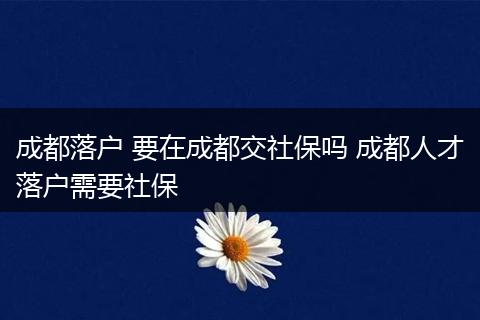 成都落户 要在成都交社保吗 成都人才落户需要社保