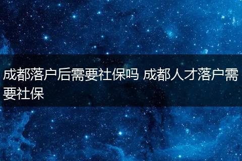 成都落户后需要社保吗 成都人才落户需要社保
