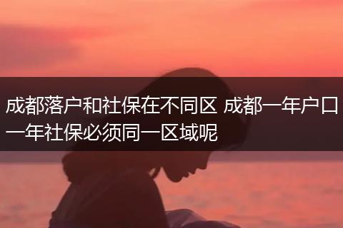 成都落户和社保在不同区 成都一年户口一年社保必须同一区域呢
