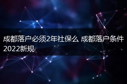 成都落户必须2年社保么 成都落户条件2022新规