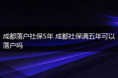 成都落户社保5年 成都社保满五年可以落户吗