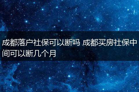 成都落户社保可以断吗 成都买房社保中间可以断几个月