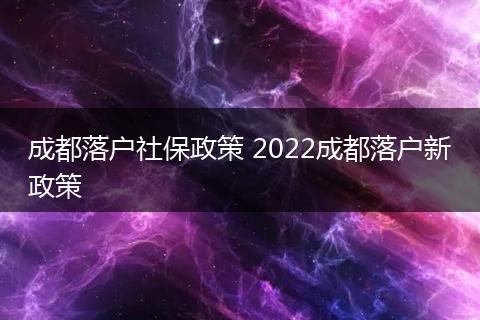成都落户社保政策 2022成都落户新政策