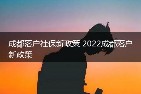 成都落户社保新政策 2022成都落户新政策