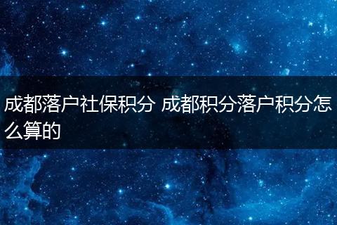 成都落户社保积分 成都积分落户积分怎么算的