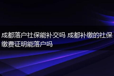 成都落户社保能补交吗 成都补缴的社保缴费证明能落户吗