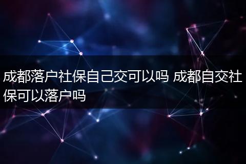 成都落户社保自己交可以吗 成都自交社保可以落户吗