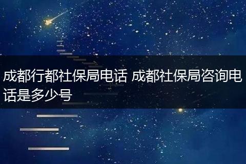 成都行都社保局电话 成都社保局咨询电话是多少号