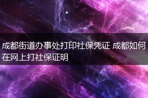 成都街道办事处打印社保凭证 成都如何在网上打社保证明