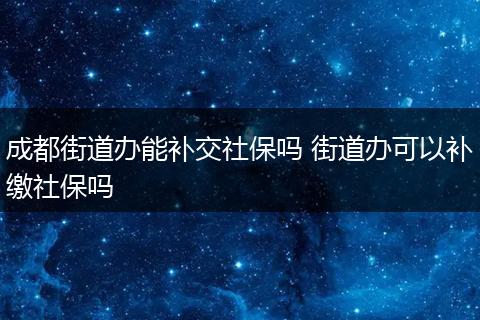 成都街道办能补交社保吗 街道办可以补缴社保吗