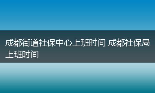 成都街道社保中心上班时间 成都社保局上班时间