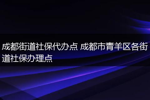 成都街道社保代办点 成都市青羊区各街道社保办理点