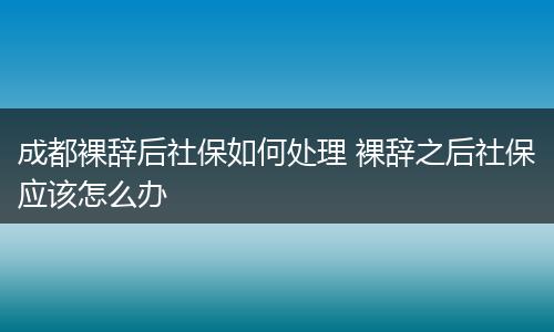 成都裸辞后社保如何处理 裸辞之后社保应该怎么办