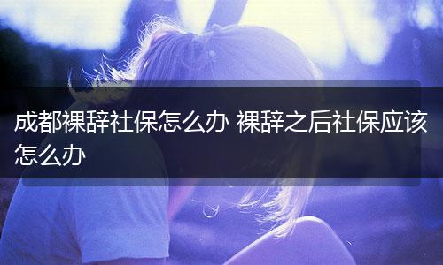 成都裸辞社保怎么办 裸辞之后社保应该怎么办