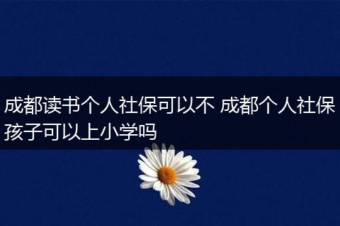 成都读书个人社保可以不 成都个人社保孩子可以上小学吗