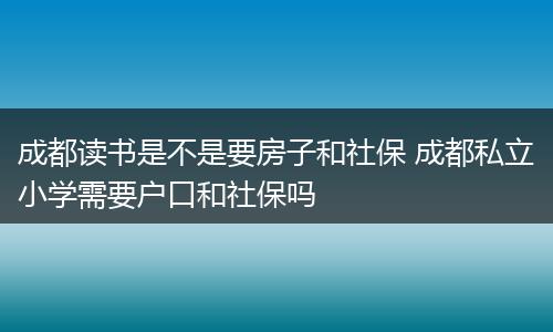 成都读书是不是要房子和社保 成都私立小学需要户口和社保吗