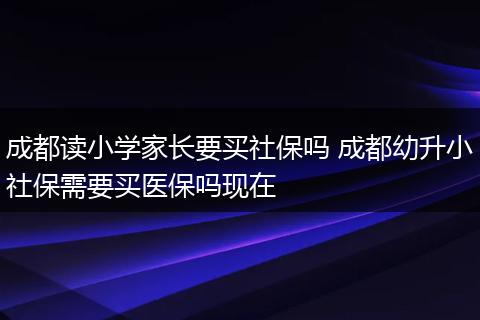 成都读小学家长要买社保吗 成都幼升小社保需要买医保吗现在