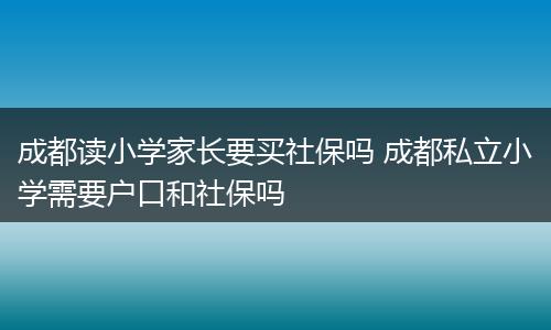 成都读小学家长要买社保吗 成都私立小学需要户口和社保吗
