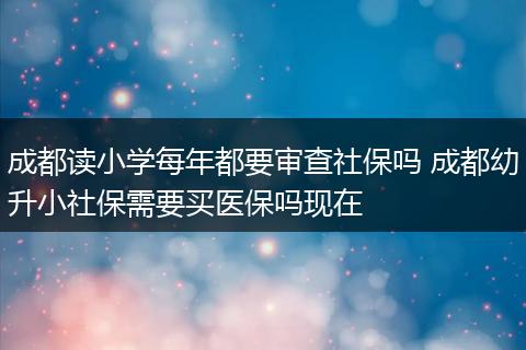 成都读小学每年都要审查社保吗 成都幼升小社保需要买医保吗现在