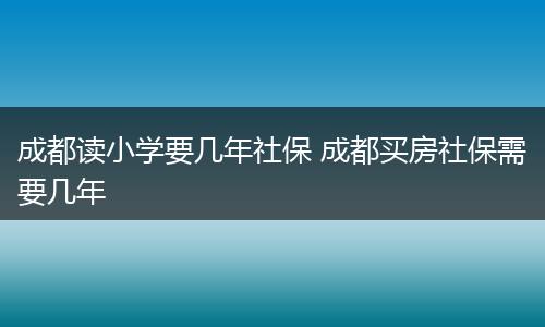 成都读小学要几年社保 成都买房社保需要几年