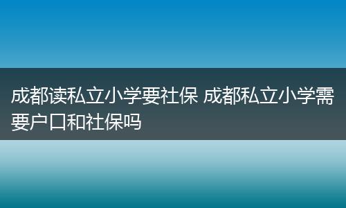 成都读私立小学要社保 成都私立小学需要户口和社保吗