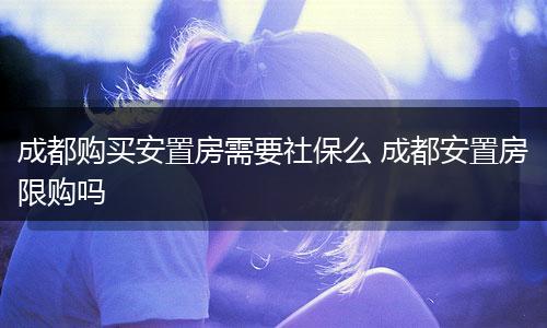 成都购买安置房需要社保么 成都安置房限购吗