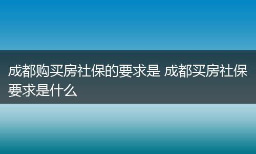 成都购买房社保的要求是 成都买房社保要求是什么