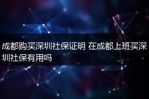 成都购买深圳社保证明 在成都上班买深圳社保有用吗