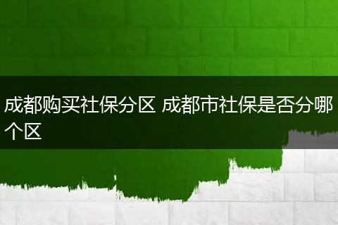 成都购买社保分区 成都市社保是否分哪个区