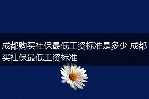 成都购买社保最低工资标准是多少 成都买社保最低工资标准