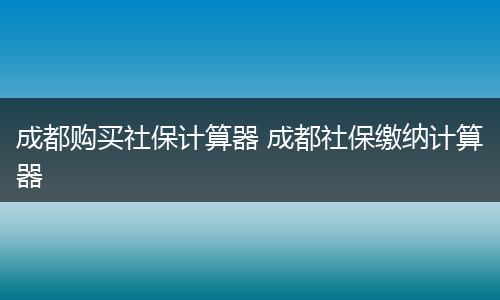 成都购买社保计算器 成都社保缴纳计算器
