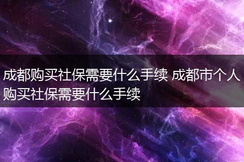 成都购买社保需要什么手续 成都市个人购买社保需要什么手续