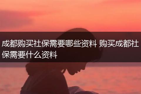 成都购买社保需要哪些资料 购买成都社保需要什么资料