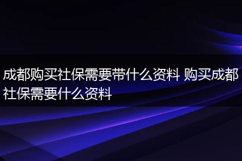 成都购买社保需要带什么资料 购买成都社保需要什么资料