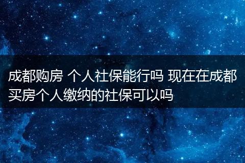 成都购房 个人社保能行吗 现在在成都买房个人缴纳的社保可以吗