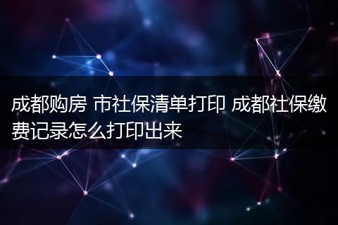 成都购房 市社保清单打印 成都社保缴费记录怎么打印出来