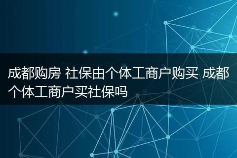 成都购房 社保由个体工商户购买 成都个体工商户买社保吗