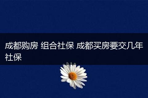 成都购房 组合社保 成都买房要交几年社保