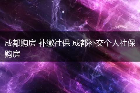 成都购房 补缴社保 成都补交个人社保购房