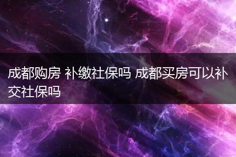 成都购房 补缴社保吗 成都买房可以补交社保吗