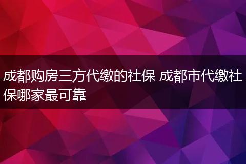 成都购房三方代缴的社保 成都市代缴社保哪家最可靠