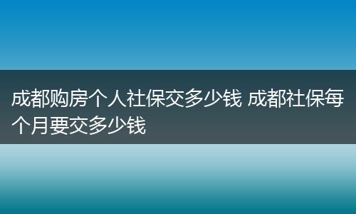 成都购房个人社保交多少钱 成都社保每个月要交多少钱