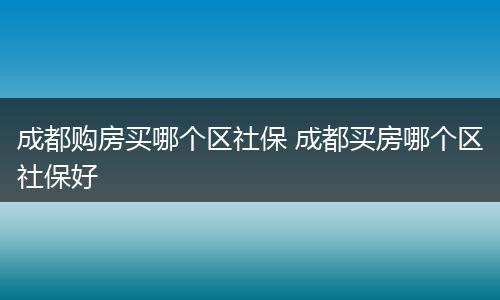 成都购房买哪个区社保 成都买房哪个区社保好