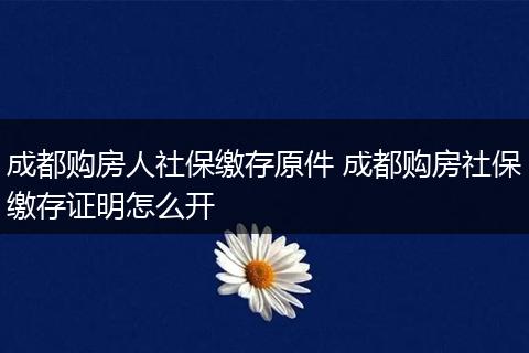 成都购房人社保缴存原件 成都购房社保缴存证明怎么开