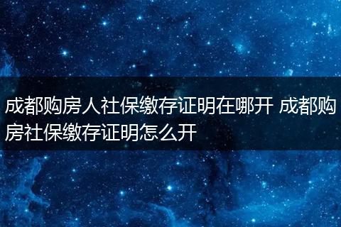 成都购房人社保缴存证明在哪开 成都购房社保缴存证明怎么开