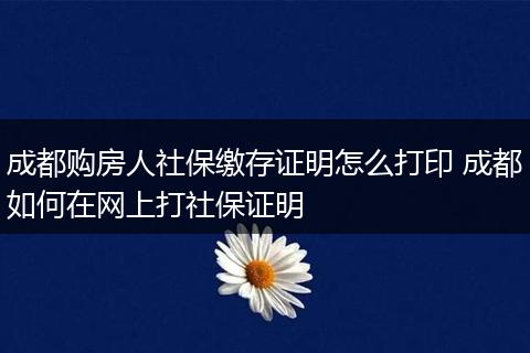 成都购房人社保缴存证明怎么打印 成都如何在网上打社保证明