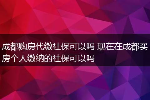 成都购房代缴社保可以吗 现在在成都买房个人缴纳的社保可以吗