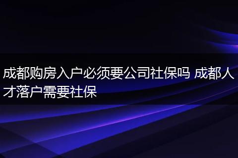 成都购房入户必须要公司社保吗 成都人才落户需要社保